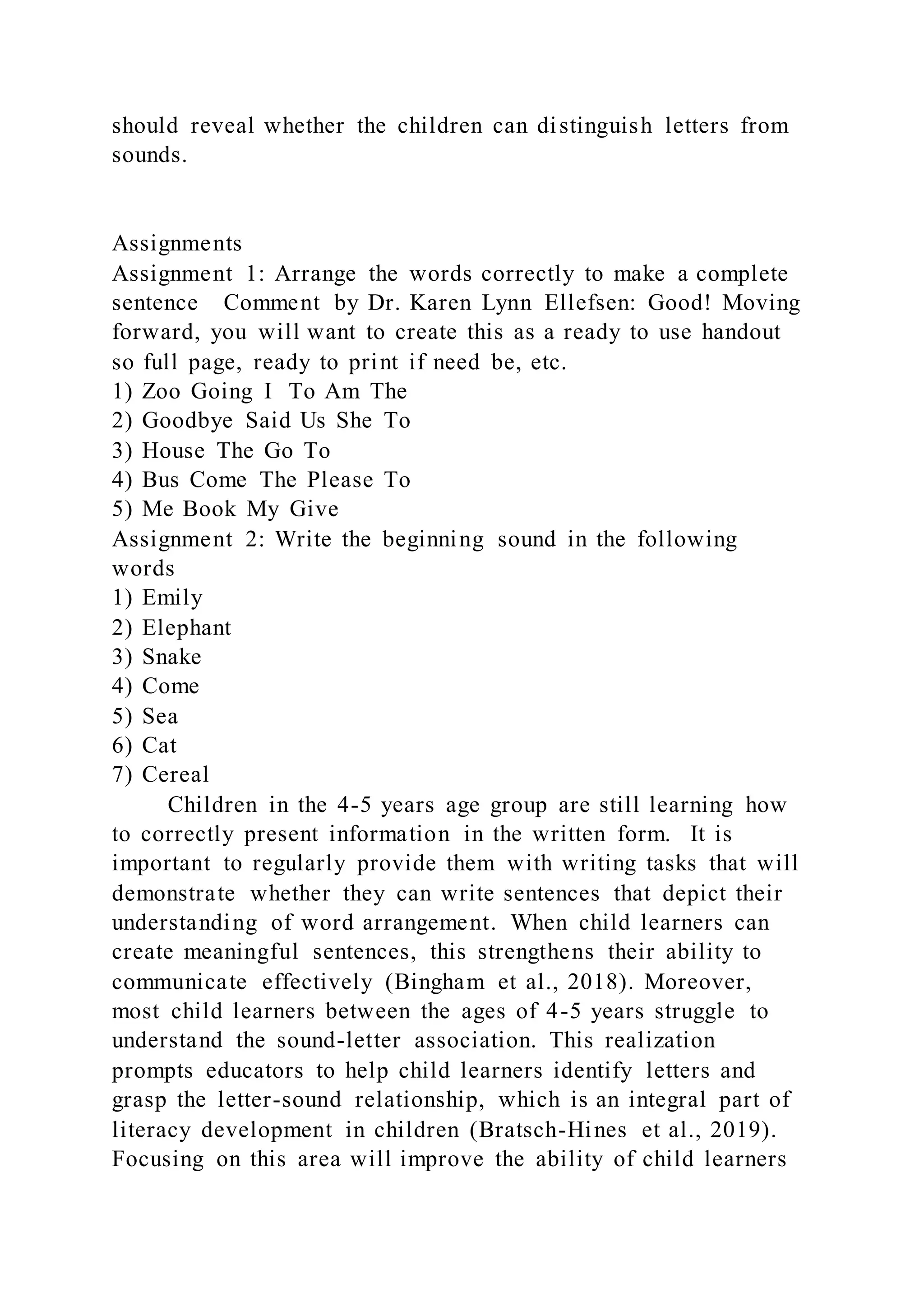 should reveal whether the children can distinguish letters from
sounds.
Assignments
Assignment 1: Arrange the words correctly to make a complete
sentence Comment by Dr. Karen Lynn Ellefsen: Good! Moving
forward, you will want to create this as a ready to use handout
so full page, ready to print if need be, etc.
1) Zoo Going I To Am The
2) Goodbye Said Us She To
3) House The Go To
4) Bus Come The Please To
5) Me Book My Give
Assignment 2: Write the beginning sound in the following
words
1) Emily
2) Elephant
3) Snake
4) Come
5) Sea
6) Cat
7) Cereal
Children in the 4-5 years age group are still learning how
to correctly present information in the written form. It is
important to regularly provide them with writing tasks that will
demonstrate whether they can write sentences that depict their
understanding of word arrangement. When child learners can
create meaningful sentences, this strengthens their ability to
communicate effectively (Bingham et al., 2018). Moreover,
most child learners between the ages of 4-5 years struggle to
understand the sound-letter association. This realization
prompts educators to help child learners identify letters and
grasp the letter-sound relationship, which is an integral part of
literacy development in children (Bratsch-Hines et al., 2019).
Focusing on this area will improve the ability of child learners
 