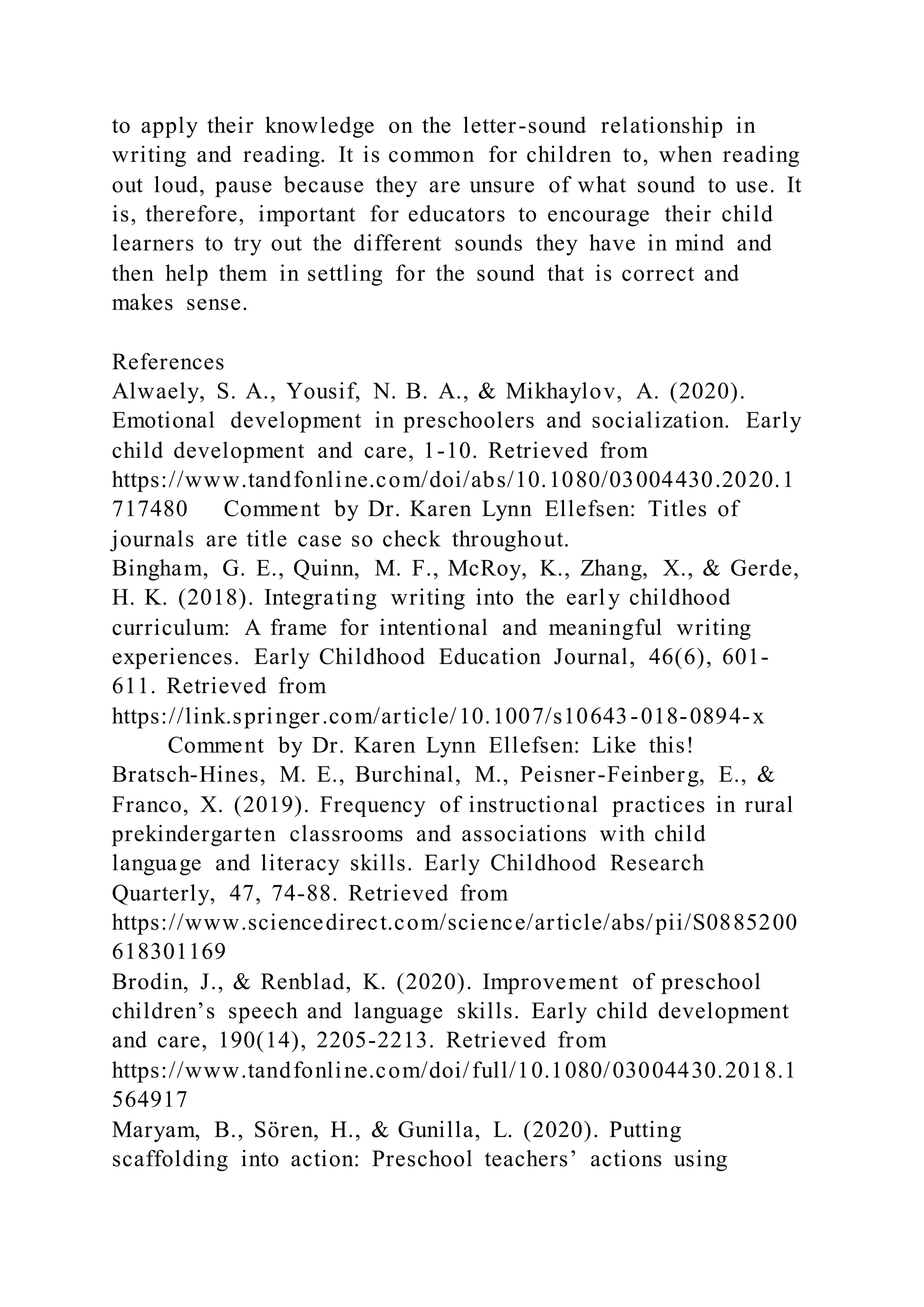 to apply their knowledge on the letter-sound relationship in
writing and reading. It is common for children to, when reading
out loud, pause because they are unsure of what sound to use. It
is, therefore, important for educators to encourage their child
learners to try out the different sounds they have in mind and
then help them in settling for the sound that is correct and
makes sense.
References
Alwaely, S. A., Yousif, N. B. A., & Mikhaylov, A. (2020).
Emotional development in preschoolers and socialization. Early
child development and care, 1-10. Retrieved from
https://www.tandfonline.com/doi/abs/10.1080/03004430.2020.1
717480 Comment by Dr. Karen Lynn Ellefsen: Titles of
journals are title case so check throughout.
Bingham, G. E., Quinn, M. F., McRoy, K., Zhang, X., & Gerde,
H. K. (2018). Integrating writing into the early childhood
curriculum: A frame for intentional and meaningful writing
experiences. Early Childhood Education Journal, 46(6), 601-
611. Retrieved from
https://link.springer.com/article/10.1007/s10643-018-0894-x
Comment by Dr. Karen Lynn Ellefsen: Like this!
Bratsch-Hines, M. E., Burchinal, M., Peisner-Feinberg, E., &
Franco, X. (2019). Frequency of instructional practices in rural
prekindergarten classrooms and associations with child
language and literacy skills. Early Childhood Research
Quarterly, 47, 74-88. Retrieved from
https://www.sciencedirect.com/science/article/abs/pii/S0885200
618301169
Brodin, J., & Renblad, K. (2020). Improvement of preschool
children’s speech and language skills. Early child development
and care, 190(14), 2205-2213. Retrieved from
https://www.tandfonline.com/doi/full/10.1080/03004430.2018.1
564917
Maryam, B., Sören, H., & Gunilla, L. (2020). Putting
scaffolding into action: Preschool teachers’ actions using
 