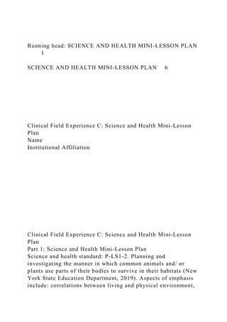 Running head: SCIENCE AND HEALTH MINI-LESSON PLAN
1
SCIENCE AND HEALTH MINI-LESSON PLAN 6
Clinical Field Experience C: Science and Health Mini-Lesson
Plan
Name
Institutional Affiliation
Clinical Field Experience C: Science and Health Mini-Lesson
Plan
Part 1: Science and Health Mini-Lesson Plan
Science and health standard: P-LS1-2. Planning and
investigating the manner in which common animals and/ or
plants use parts of their bodies to survive in their habitats (New
York State Education Department, 2019). Aspects of emphasis
include: correlations between living and physical environment,
 