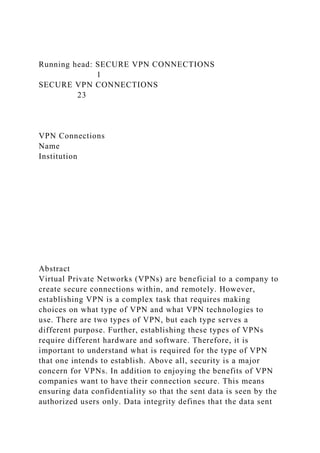 Running head: SECURE VPN CONNECTIONS
1
SECURE VPN CONNECTIONS
23
VPN Connections
Name
Institution
Abstract
Virtual Private Networks (VPNs) are beneficial to a company to
create secure connections within, and remotely. However,
establishing VPN is a complex task that requires making
choices on what type of VPN and what VPN technologies to
use. There are two types of VPN, but each type serves a
different purpose. Further, establishing these types of VPNs
require different hardware and software. Therefore, it is
important to understand what is required for the type of VPN
that one intends to establish. Above all, security is a major
concern for VPNs. In addition to enjoying the benefits of VPN
companies want to have their connection secure. This means
ensuring data confidentiality so that the sent data is seen by the
authorized users only. Data integrity defines that the data sent
 