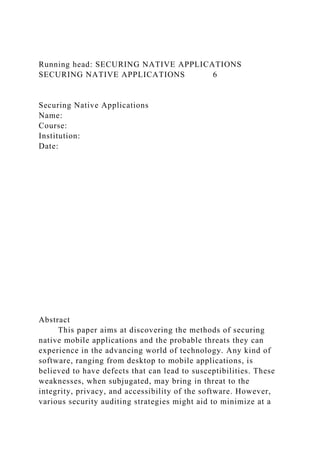 Running head: SECURING NATIVE APPLICATIONS
SECURING NATIVE APPLICATIONS 6
Securing Native Applications
Name:
Course:
Institution:
Date:
Abstract
This paper aims at discovering the methods of securing
native mobile applications and the probable threats they can
experience in the advancing world of technology. Any kind of
software, ranging from desktop to mobile applications, is
believed to have defects that can lead to susceptibilities. These
weaknesses, when subjugated, may bring in threat to the
integrity, privacy, and accessibility of the software. However,
various security auditing strategies might aid to minimize at a
 