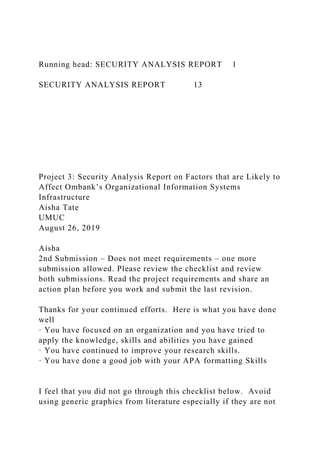 Running head: SECURITY ANALYSIS REPORT 1
SECURITY ANALYSIS REPORT 13
Project 3: Security Analysis Report on Factors that are Likely to
Affect Ombank’s Organizational Information Systems
Infrastructure
Aisha Tate
UMUC
August 26, 2019
Aisha
2nd Submission – Does not meet requirements – one more
submission allowed. Please review the checklist and review
both submissions. Read the project requirements and share an
action plan before you work and submit the last revision.
Thanks for your continued efforts. Here is what you have done
well
· You have focused on an organization and you have tried to
apply the knowledge, skills and abilities you have gained
· You have continued to improve your research skills.
· You have done a good job with your APA formatting Skills
I feel that you did not go through this checklist below. Avoid
using generic graphics from literature especially if they are not
 