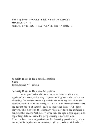 Running head: SECURITY RISKS IN DATABASE
MIGRATION 1
SECURITY RISKS IN DATABASE MIGRATION 3
Security Risks in Database Migration
Name
Institutional Affiliation
Security Risks in Database Migration
As organizations become more reliant on database
applications, companies may require to migrate their databases
allowing for cheaper running which can then replicated to the
consumers with reduced charges. This can be demonstrated with
the recent move of Apple Inc.’s iCloud user data to Chinese
servers. The move by the company was to reduce the expense of
running the severs “inhouse,” however, brought about questions
regarding data security for people using smart devices.
Nevertheless, data migration can be daunting particularly when
the event is unplanned or unwanted (Fisch, White, & Pooh,
 