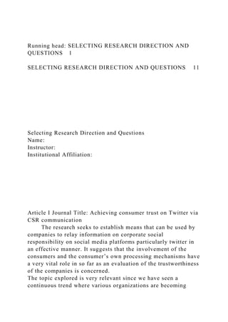 Running head: SELECTING RESEARCH DIRECTION AND
QUESTIONS 1
SELECTING RESEARCH DIRECTION AND QUESTIONS 11
Selecting Research Direction and Questions
Name:
Instructor:
Institutional Affiliation:
Article I Journal Title: Achieving consumer trust on Twitter via
CSR communication
The research seeks to establish means that can be used by
companies to relay information on corporate social
responsibility on social media platforms particularly twitter in
an effective manner. It suggests that the involvement of the
consumers and the consumer’s own processing mechanisms have
a very vital role in so far as an evaluation of the trustworthiness
of the companies is concerned.
The topic explored is very relevant since we have seen a
continuous trend where various organizations are becoming
 