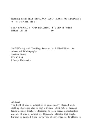Running head: SELF-EFFICACY AND TEACHING STUDENTS
WITH DISABILITIES 1
SELF-EFFICACY AND TEACHING STUDENTS WITH
DISABILITIES 10
Self-Efficacy and Teaching Students with Disabilities: An
Annotated Bibliography
Student Name
EDUC 850
Liberty University
Abstract
The field of special education is consistently plagued with
staffing shortages due to high attrition. Identifiably, burnout
leads to many teachers’ decisions to seek career opportunities
outside of special education. Research indicates that teacher
burnout is derived from low levels of self-efficacy. In efforts to
 