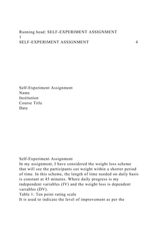Running head: SELF-EXPERIMENT ASSIGNMENT
1
SELF-EXPERIMENT ASSIGNMENT 4
Self-Experiment Assignment
Name
Institution
Course Title
Date
Self-Experiment Assignment
In my assignment, I have considered the weight loss scheme
that will see the participants cut weight within a shorter period
of time. In this scheme, the length of time needed on daily basis
is constant at 45 minutes. Where daily progress is my
independent variables (IV) and the weight loss is dependent
variables (DV).
Table 1: Ten point rating scale
It is used to indicate the level of improvement as per the
 