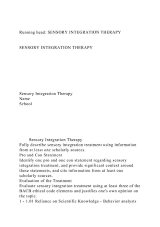 Running head: SENSORY INTEGRATION THERAPY
SENSORY INTEGRATION THERAPY
Sensory Integration Therapy
Name
School
Sensory Integration Therapy
Fully describe sensory integration treatment using information
from at least one scholarly sources.
Pro and Con Statement
Identify one pro and one con statement regarding sensory
integration treatment, and provide significant context around
these statements, and cite information from at least one
scholarly sources.
Evaluation of the Treatment
Evaluate sensory integration treatment using at least three of the
BACB ethical code elements and justifies one's own opinion on
the topic.
1 - 1.01 Reliance on Scientific Knowledge - Behavior analysts
 