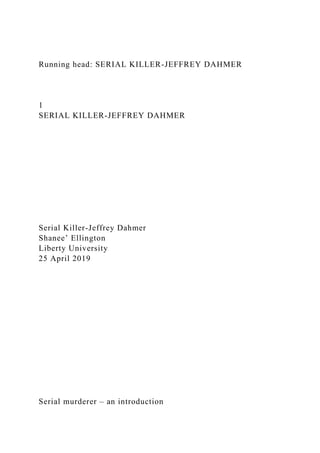 Running head: SERIAL KILLER-JEFFREY DAHMER
1
SERIAL KILLER-JEFFREY DAHMER
Serial Killer-Jeffrey Dahmer
Shanee’ Ellington
Liberty University
25 April 2019
Serial murderer – an introduction
 