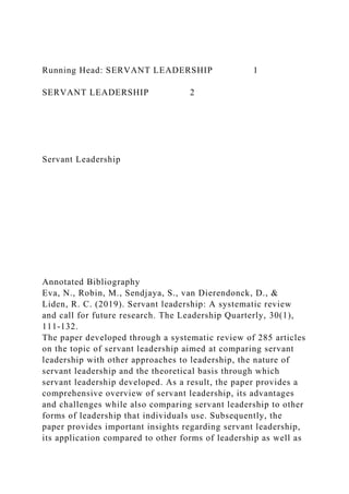 Running Head: SERVANT LEADERSHIP 1
SERVANT LEADERSHIP 2
Servant Leadership
Annotated Bibliography
Eva, N., Robin, M., Sendjaya, S., van Dierendonck, D., &
Liden, R. C. (2019). Servant leadership: A systematic review
and call for future research. The Leadership Quarterly, 30(1),
111-132.
The paper developed through a systematic review of 285 articles
on the topic of servant leadership aimed at comparing servant
leadership with other approaches to leadership, the nature of
servant leadership and the theoretical basis through which
servant leadership developed. As a result, the paper provides a
comprehensive overview of servant leadership, its advantages
and challenges while also comparing servant leadership to other
forms of leadership that individuals use. Subsequently, the
paper provides important insights regarding servant leadership,
its application compared to other forms of leadership as well as
 