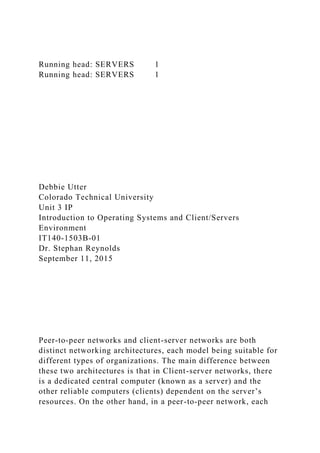 Running head: SERVERS 1
Running head: SERVERS 1
Debbie Utter
Colorado Technical University
Unit 3 IP
Introduction to Operating Systems and Client/Servers
Environment
IT140-1503B-01
Dr. Stephan Reynolds
September 11, 2015
Peer-to-peer networks and client-server networks are both
distinct networking architectures, each model being suitable for
different types of organizations. The main difference between
these two architectures is that in Client-server networks, there
is a dedicated central computer (known as a server) and the
other reliable computers (clients) dependent on the server’s
resources. On the other hand, in a peer-to-peer network, each
 