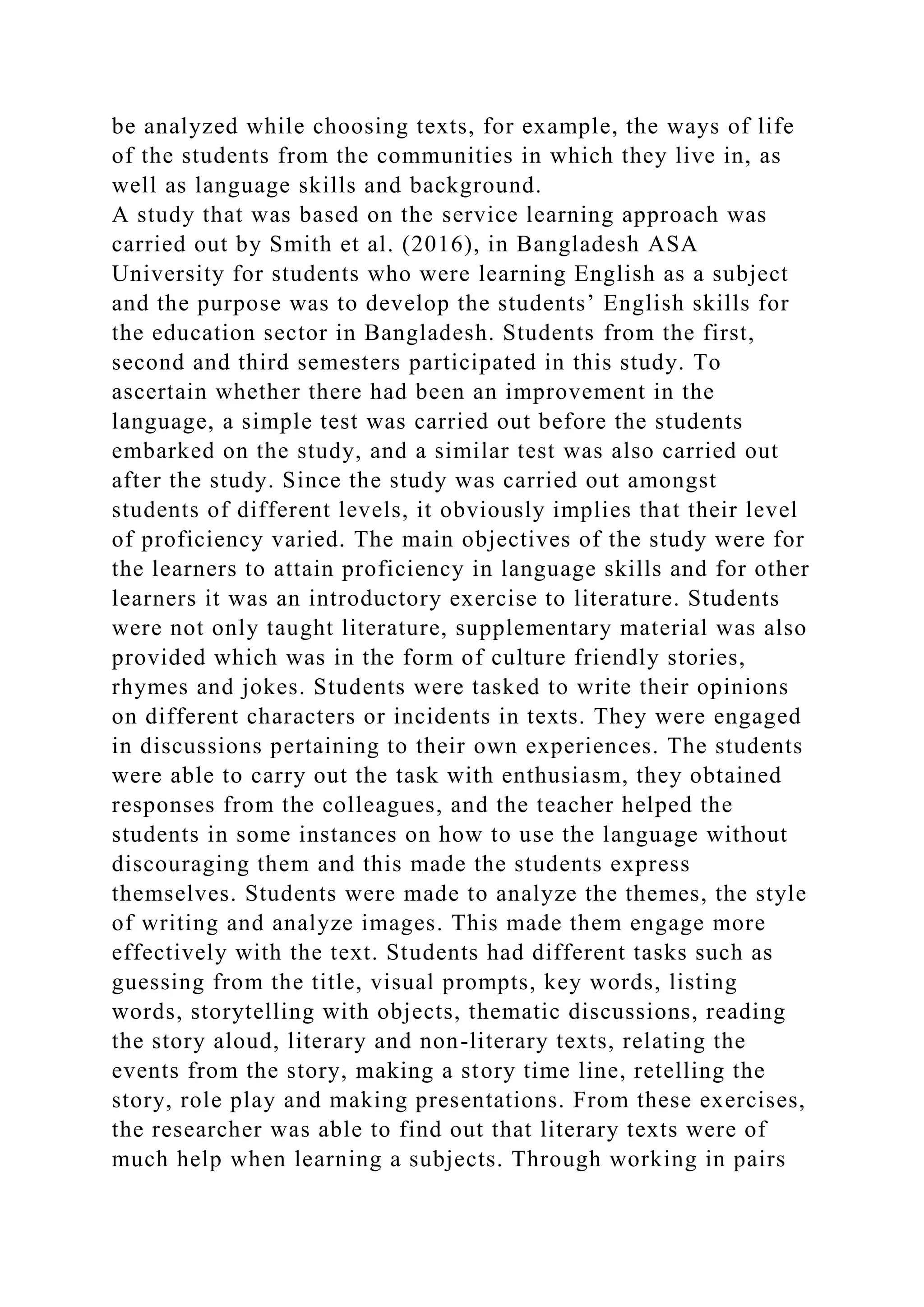 be analyzed while choosing texts, for example, the ways of life
of the students from the communities in which they live in, as
well as language skills and background.
A study that was based on the service learning approach was
carried out by Smith et al. (2016), in Bangladesh ASA
University for students who were learning English as a subject
and the purpose was to develop the students’ English skills for
the education sector in Bangladesh. Students from the first,
second and third semesters participated in this study. To
ascertain whether there had been an improvement in the
language, a simple test was carried out before the students
embarked on the study, and a similar test was also carried out
after the study. Since the study was carried out amongst
students of different levels, it obviously implies that their level
of proficiency varied. The main objectives of the study were for
the learners to attain proficiency in language skills and for other
learners it was an introductory exercise to literature. Students
were not only taught literature, supplementary material was also
provided which was in the form of culture friendly stories,
rhymes and jokes. Students were tasked to write their opinions
on different characters or incidents in texts. They were engaged
in discussions pertaining to their own experiences. The students
were able to carry out the task with enthusiasm, they obtained
responses from the colleagues, and the teacher helped the
students in some instances on how to use the language without
discouraging them and this made the students express
themselves. Students were made to analyze the themes, the style
of writing and analyze images. This made them engage more
effectively with the text. Students had different tasks such as
guessing from the title, visual prompts, key words, listing
words, storytelling with objects, thematic discussions, reading
the story aloud, literary and non-literary texts, relating the
events from the story, making a story time line, retelling the
story, role play and making presentations. From these exercises,
the researcher was able to find out that literary texts were of
much help when learning a subjects. Through working in pairs
 