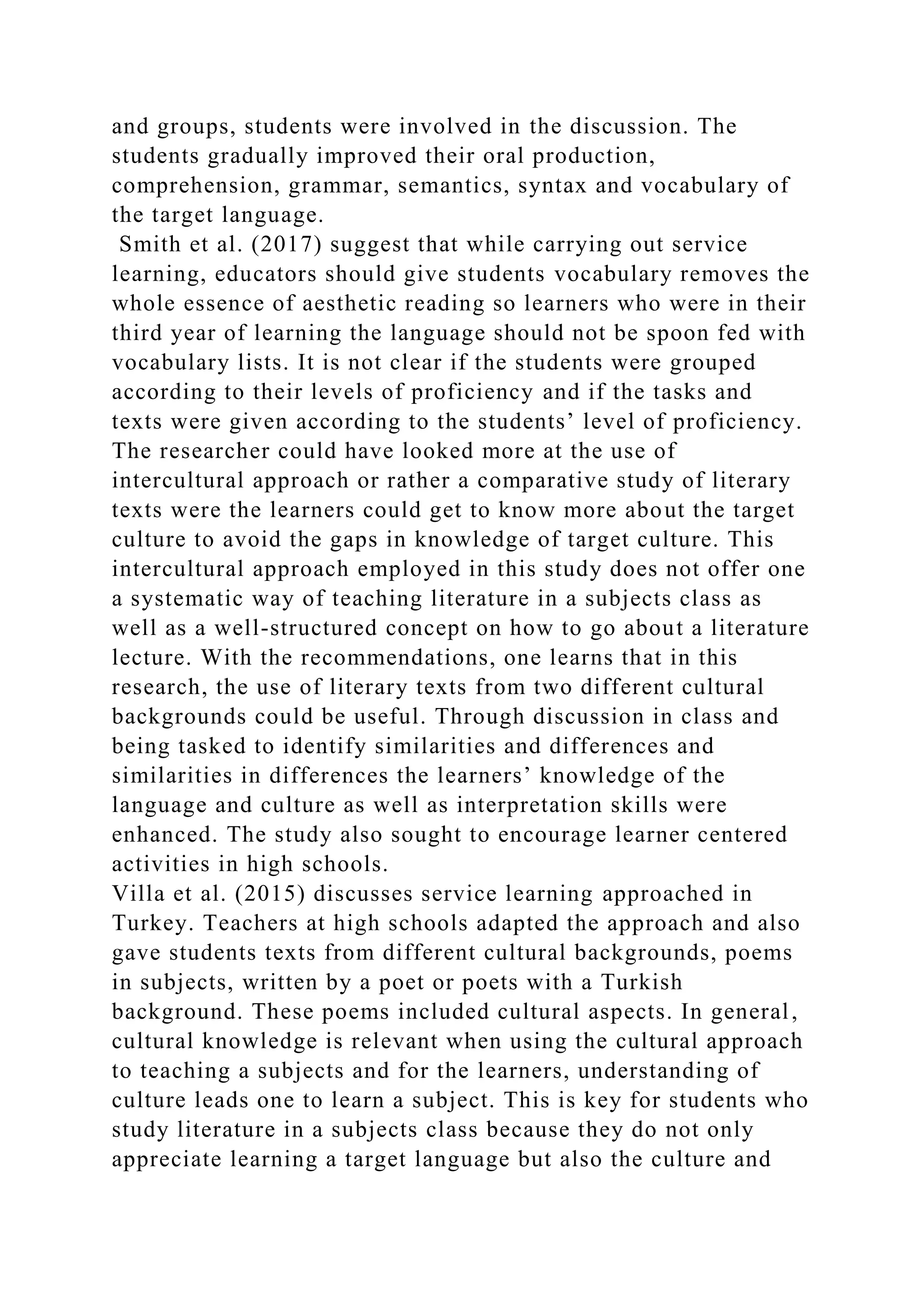 and groups, students were involved in the discussion. The
students gradually improved their oral production,
comprehension, grammar, semantics, syntax and vocabulary of
the target language.
Smith et al. (2017) suggest that while carrying out service
learning, educators should give students vocabulary removes the
whole essence of aesthetic reading so learners who were in their
third year of learning the language should not be spoon fed with
vocabulary lists. It is not clear if the students were grouped
according to their levels of proficiency and if the tasks and
texts were given according to the students’ level of proficiency.
The researcher could have looked more at the use of
intercultural approach or rather a comparative study of literary
texts were the learners could get to know more about the target
culture to avoid the gaps in knowledge of target culture. This
intercultural approach employed in this study does not offer one
a systematic way of teaching literature in a subjects class as
well as a well-structured concept on how to go about a literature
lecture. With the recommendations, one learns that in this
research, the use of literary texts from two different cultural
backgrounds could be useful. Through discussion in class and
being tasked to identify similarities and differences and
similarities in differences the learners’ knowledge of the
language and culture as well as interpretation skills were
enhanced. The study also sought to encourage learner centered
activities in high schools.
Villa et al. (2015) discusses service learning approached in
Turkey. Teachers at high schools adapted the approach and also
gave students texts from different cultural backgrounds, poems
in subjects, written by a poet or poets with a Turkish
background. These poems included cultural aspects. In general,
cultural knowledge is relevant when using the cultural approach
to teaching a subjects and for the learners, understanding of
culture leads one to learn a subject. This is key for students who
study literature in a subjects class because they do not only
appreciate learning a target language but also the culture and
 
