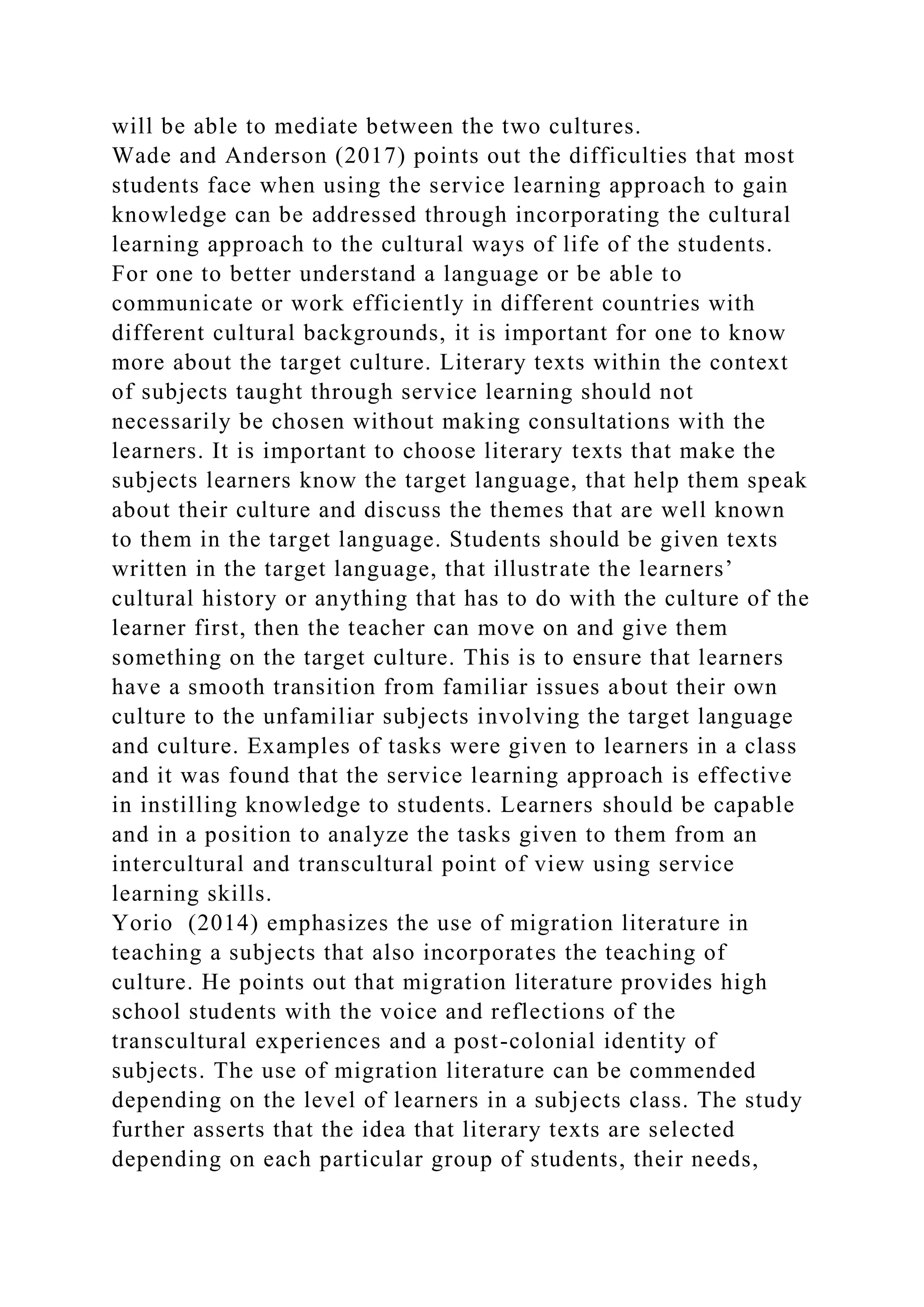 will be able to mediate between the two cultures.
Wade and Anderson (2017) points out the difficulties that most
students face when using the service learning approach to gain
knowledge can be addressed through incorporating the cultural
learning approach to the cultural ways of life of the students.
For one to better understand a language or be able to
communicate or work efficiently in different countries with
different cultural backgrounds, it is important for one to know
more about the target culture. Literary texts within the context
of subjects taught through service learning should not
necessarily be chosen without making consultations with the
learners. It is important to choose literary texts that make the
subjects learners know the target language, that help them speak
about their culture and discuss the themes that are well known
to them in the target language. Students should be given texts
written in the target language, that illustrate the learners’
cultural history or anything that has to do with the culture of the
learner first, then the teacher can move on and give them
something on the target culture. This is to ensure that learners
have a smooth transition from familiar issues about their own
culture to the unfamiliar subjects involving the target language
and culture. Examples of tasks were given to learners in a class
and it was found that the service learning approach is effective
in instilling knowledge to students. Learners should be capable
and in a position to analyze the tasks given to them from an
intercultural and transcultural point of view using service
learning skills.
Yorio (2014) emphasizes the use of migration literature in
teaching a subjects that also incorporates the teaching of
culture. He points out that migration literature provides high
school students with the voice and reflections of the
transcultural experiences and a post-colonial identity of
subjects. The use of migration literature can be commended
depending on the level of learners in a subjects class. The study
further asserts that the idea that literary texts are selected
depending on each particular group of students, their needs,
 