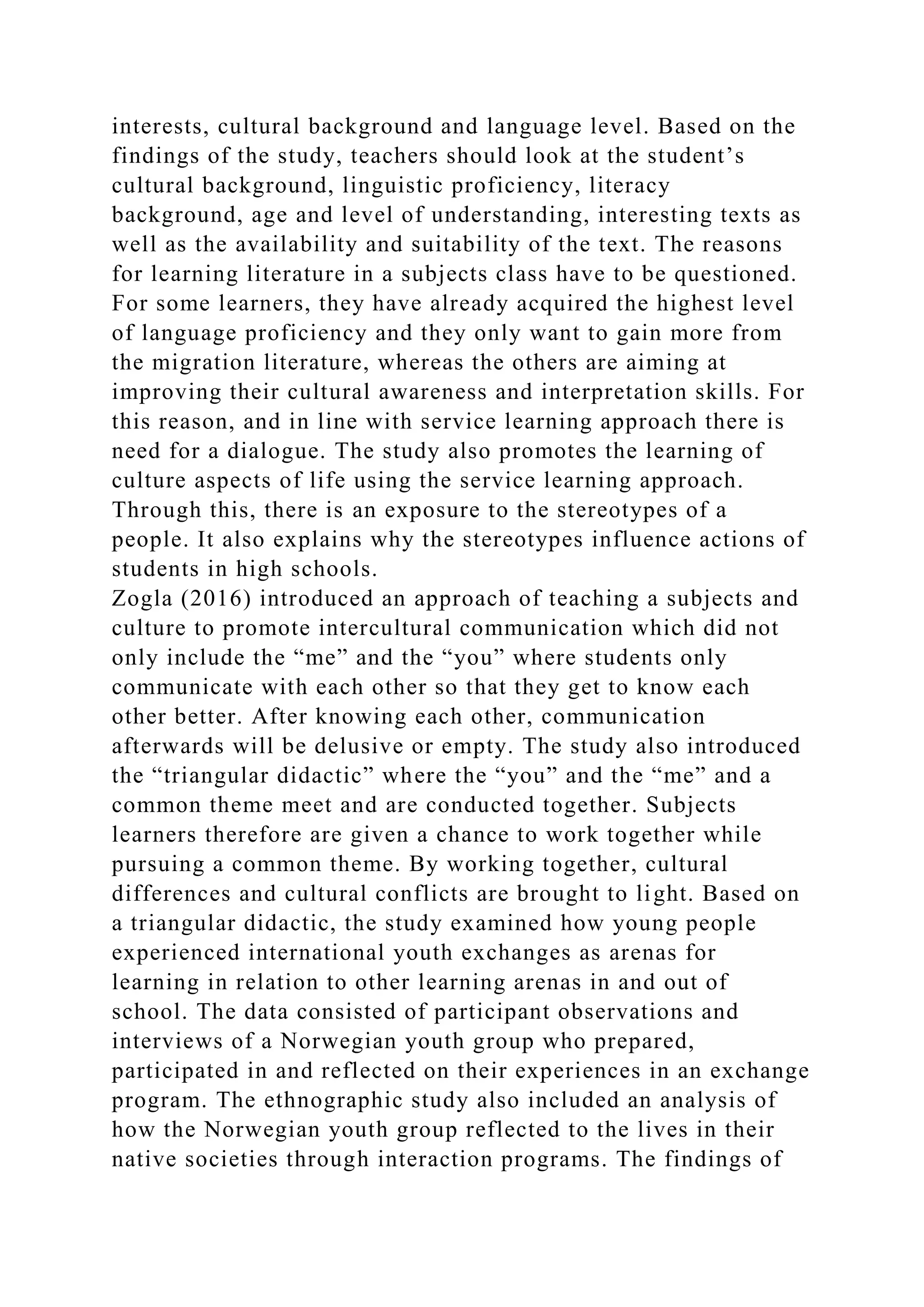 interests, cultural background and language level. Based on the
findings of the study, teachers should look at the student’s
cultural background, linguistic proficiency, literacy
background, age and level of understanding, interesting texts as
well as the availability and suitability of the text. The reasons
for learning literature in a subjects class have to be questioned.
For some learners, they have already acquired the highest level
of language proficiency and they only want to gain more from
the migration literature, whereas the others are aiming at
improving their cultural awareness and interpretation skills. For
this reason, and in line with service learning approach there is
need for a dialogue. The study also promotes the learning of
culture aspects of life using the service learning approach.
Through this, there is an exposure to the stereotypes of a
people. It also explains why the stereotypes influence actions of
students in high schools.
Zogla (2016) introduced an approach of teaching a subjects and
culture to promote intercultural communication which did not
only include the “me” and the “you” where students only
communicate with each other so that they get to know each
other better. After knowing each other, communication
afterwards will be delusive or empty. The study also introduced
the “triangular didactic” where the “you” and the “me” and a
common theme meet and are conducted together. Subjects
learners therefore are given a chance to work together while
pursuing a common theme. By working together, cultural
differences and cultural conflicts are brought to light. Based on
a triangular didactic, the study examined how young people
experienced international youth exchanges as arenas for
learning in relation to other learning arenas in and out of
school. The data consisted of participant observations and
interviews of a Norwegian youth group who prepared,
participated in and reflected on their experiences in an exchange
program. The ethnographic study also included an analysis of
how the Norwegian youth group reflected to the lives in their
native societies through interaction programs. The findings of
 
