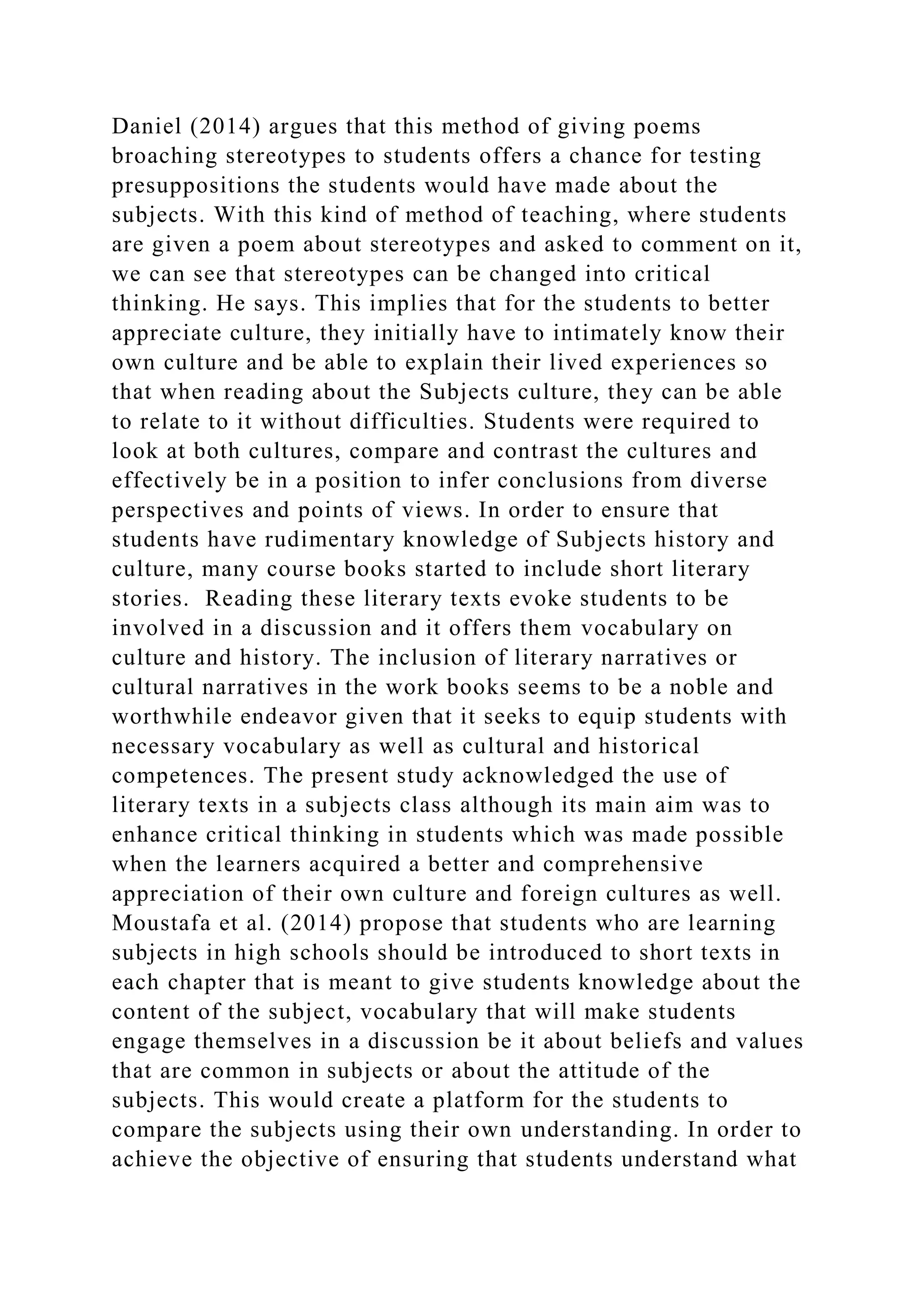 Daniel (2014) argues that this method of giving poems
broaching stereotypes to students offers a chance for testing
presuppositions the students would have made about the
subjects. With this kind of method of teaching, where students
are given a poem about stereotypes and asked to comment on it,
we can see that stereotypes can be changed into critical
thinking. He says. This implies that for the students to better
appreciate culture, they initially have to intimately know their
own culture and be able to explain their lived experiences so
that when reading about the Subjects culture, they can be able
to relate to it without difficulties. Students were required to
look at both cultures, compare and contrast the cultures and
effectively be in a position to infer conclusions from diverse
perspectives and points of views. In order to ensure that
students have rudimentary knowledge of Subjects history and
culture, many course books started to include short literary
stories. Reading these literary texts evoke students to be
involved in a discussion and it offers them vocabulary on
culture and history. The inclusion of literary narratives or
cultural narratives in the work books seems to be a noble and
worthwhile endeavor given that it seeks to equip students with
necessary vocabulary as well as cultural and historical
competences. The present study acknowledged the use of
literary texts in a subjects class although its main aim was to
enhance critical thinking in students which was made possible
when the learners acquired a better and comprehensive
appreciation of their own culture and foreign cultures as well.
Moustafa et al. (2014) propose that students who are learning
subjects in high schools should be introduced to short texts in
each chapter that is meant to give students knowledge about the
content of the subject, vocabulary that will make students
engage themselves in a discussion be it about beliefs and values
that are common in subjects or about the attitude of the
subjects. This would create a platform for the students to
compare the subjects using their own understanding. In order to
achieve the objective of ensuring that students understand what
 