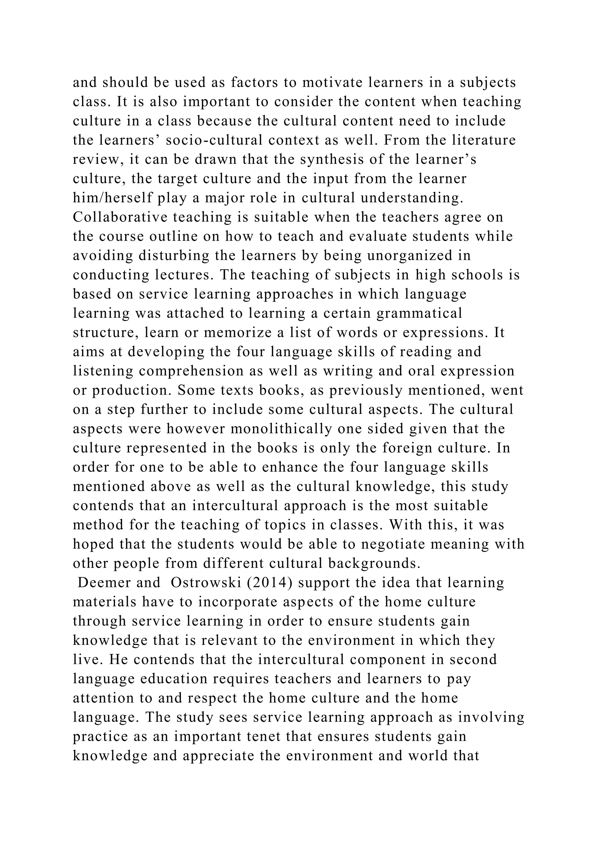 and should be used as factors to motivate learners in a subjects
class. It is also important to consider the content when teaching
culture in a class because the cultural content need to include
the learners’ socio-cultural context as well. From the literature
review, it can be drawn that the synthesis of the learner’s
culture, the target culture and the input from the learner
him/herself play a major role in cultural understanding.
Collaborative teaching is suitable when the teachers agree on
the course outline on how to teach and evaluate students while
avoiding disturbing the learners by being unorganized in
conducting lectures. The teaching of subjects in high schools is
based on service learning approaches in which language
learning was attached to learning a certain grammatical
structure, learn or memorize a list of words or expressions. It
aims at developing the four language skills of reading and
listening comprehension as well as writing and oral expression
or production. Some texts books, as previously mentioned, went
on a step further to include some cultural aspects. The cultural
aspects were however monolithically one sided given that the
culture represented in the books is only the foreign culture. In
order for one to be able to enhance the four language skills
mentioned above as well as the cultural knowledge, this study
contends that an intercultural approach is the most suitable
method for the teaching of topics in classes. With this, it was
hoped that the students would be able to negotiate meaning with
other people from different cultural backgrounds.
Deemer and Ostrowski (2014) support the idea that learning
materials have to incorporate aspects of the home culture
through service learning in order to ensure students gain
knowledge that is relevant to the environment in which they
live. He contends that the intercultural component in second
language education requires teachers and learners to pay
attention to and respect the home culture and the home
language. The study sees service learning approach as involving
practice as an important tenet that ensures students gain
knowledge and appreciate the environment and world that
 