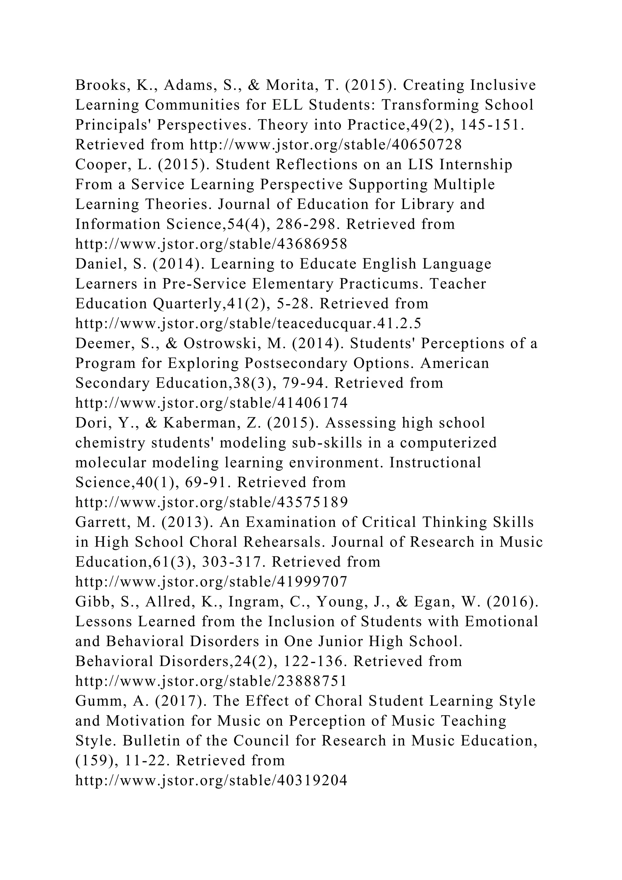 Brooks, K., Adams, S., & Morita, T. (2015). Creating Inclusive
Learning Communities for ELL Students: Transforming School
Principals' Perspectives. Theory into Practice,49(2), 145-151.
Retrieved from http://www.jstor.org/stable/40650728
Cooper, L. (2015). Student Reflections on an LIS Internship
From a Service Learning Perspective Supporting Multiple
Learning Theories. Journal of Education for Library and
Information Science,54(4), 286-298. Retrieved from
http://www.jstor.org/stable/43686958
Daniel, S. (2014). Learning to Educate English Language
Learners in Pre-Service Elementary Practicums. Teacher
Education Quarterly,41(2), 5-28. Retrieved from
http://www.jstor.org/stable/teaceducquar.41.2.5
Deemer, S., & Ostrowski, M. (2014). Students' Perceptions of a
Program for Exploring Postsecondary Options. American
Secondary Education,38(3), 79-94. Retrieved from
http://www.jstor.org/stable/41406174
Dori, Y., & Kaberman, Z. (2015). Assessing high school
chemistry students' modeling sub-skills in a computerized
molecular modeling learning environment. Instructional
Science,40(1), 69-91. Retrieved from
http://www.jstor.org/stable/43575189
Garrett, M. (2013). An Examination of Critical Thinking Skills
in High School Choral Rehearsals. Journal of Research in Music
Education,61(3), 303-317. Retrieved from
http://www.jstor.org/stable/41999707
Gibb, S., Allred, K., Ingram, C., Young, J., & Egan, W. (2016).
Lessons Learned from the Inclusion of Students with Emotional
and Behavioral Disorders in One Junior High School.
Behavioral Disorders,24(2), 122-136. Retrieved from
http://www.jstor.org/stable/23888751
Gumm, A. (2017). The Effect of Choral Student Learning Style
and Motivation for Music on Perception of Music Teaching
Style. Bulletin of the Council for Research in Music Education,
(159), 11-22. Retrieved from
http://www.jstor.org/stable/40319204
 