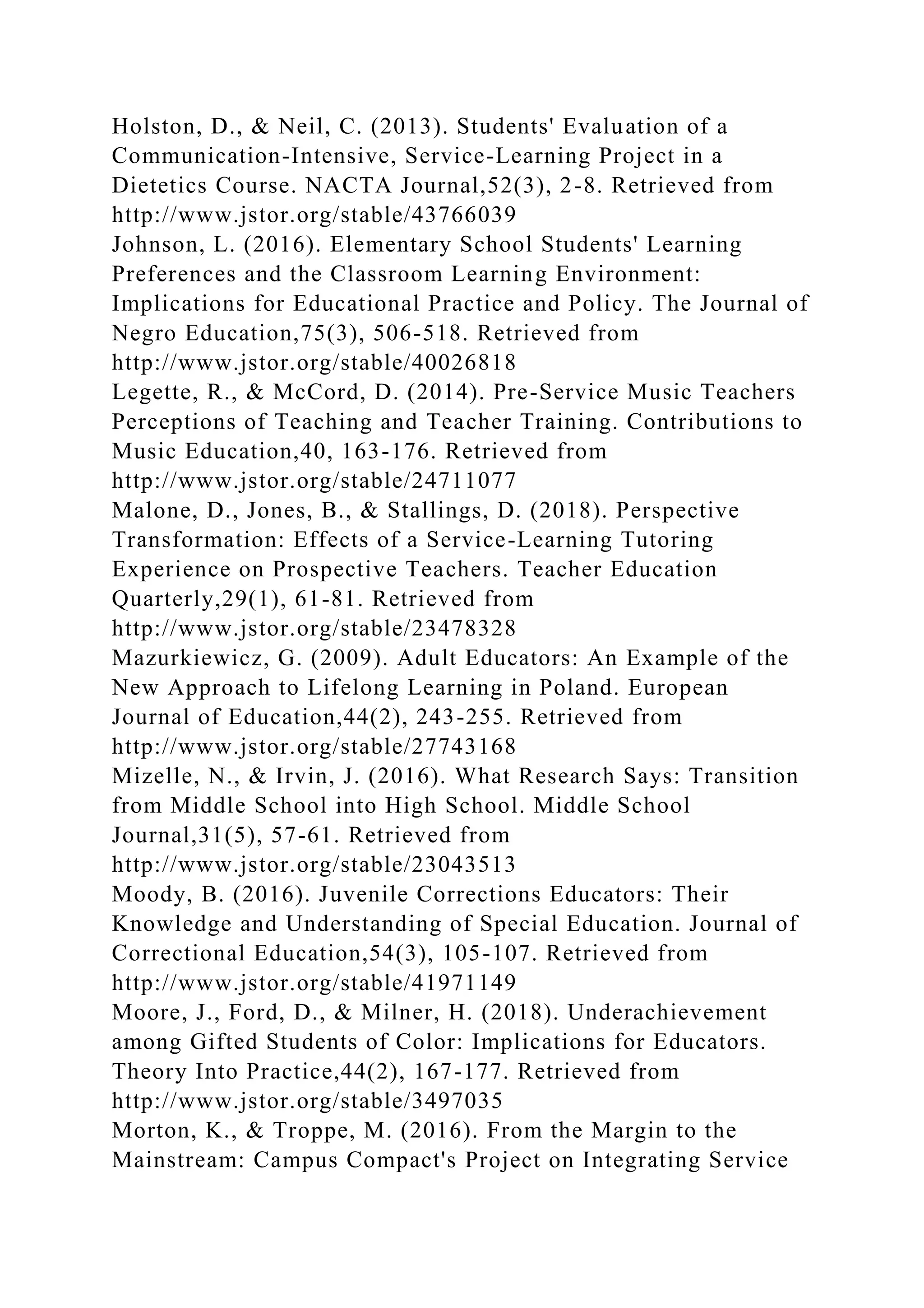 Holston, D., & Neil, C. (2013). Students' Evaluation of a
Communication-Intensive, Service-Learning Project in a
Dietetics Course. NACTA Journal,52(3), 2-8. Retrieved from
http://www.jstor.org/stable/43766039
Johnson, L. (2016). Elementary School Students' Learning
Preferences and the Classroom Learning Environment:
Implications for Educational Practice and Policy. The Journal of
Negro Education,75(3), 506-518. Retrieved from
http://www.jstor.org/stable/40026818
Legette, R., & McCord, D. (2014). Pre-Service Music Teachers
Perceptions of Teaching and Teacher Training. Contributions to
Music Education,40, 163-176. Retrieved from
http://www.jstor.org/stable/24711077
Malone, D., Jones, B., & Stallings, D. (2018). Perspective
Transformation: Effects of a Service-Learning Tutoring
Experience on Prospective Teachers. Teacher Education
Quarterly,29(1), 61-81. Retrieved from
http://www.jstor.org/stable/23478328
Mazurkiewicz, G. (2009). Adult Educators: An Example of the
New Approach to Lifelong Learning in Poland. European
Journal of Education,44(2), 243-255. Retrieved from
http://www.jstor.org/stable/27743168
Mizelle, N., & Irvin, J. (2016). What Research Says: Transition
from Middle School into High School. Middle School
Journal,31(5), 57-61. Retrieved from
http://www.jstor.org/stable/23043513
Moody, B. (2016). Juvenile Corrections Educators: Their
Knowledge and Understanding of Special Education. Journal of
Correctional Education,54(3), 105-107. Retrieved from
http://www.jstor.org/stable/41971149
Moore, J., Ford, D., & Milner, H. (2018). Underachievement
among Gifted Students of Color: Implications for Educators.
Theory Into Practice,44(2), 167-177. Retrieved from
http://www.jstor.org/stable/3497035
Morton, K., & Troppe, M. (2016). From the Margin to the
Mainstream: Campus Compact's Project on Integrating Service
 