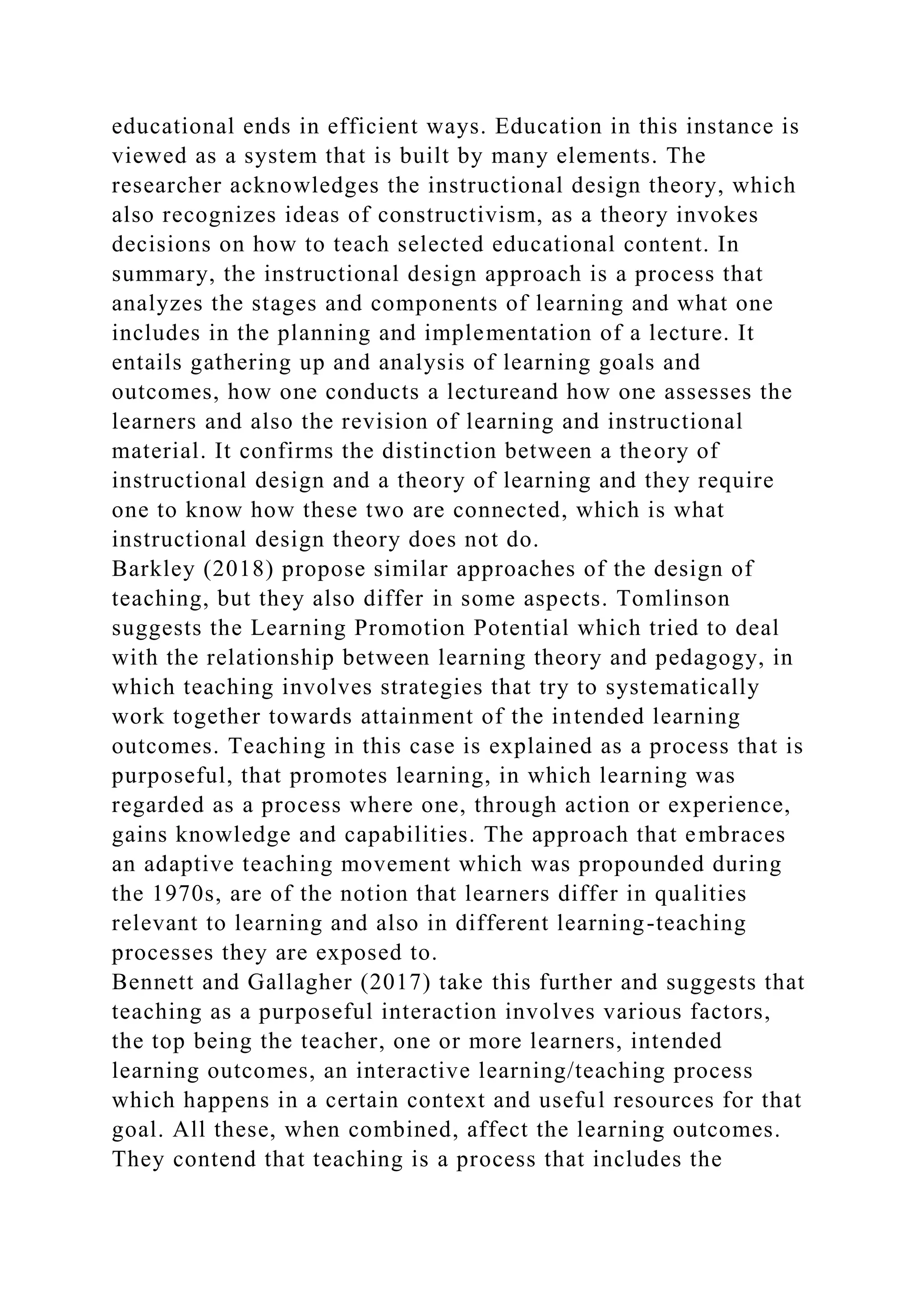 educational ends in efficient ways. Education in this instance is
viewed as a system that is built by many elements. The
researcher acknowledges the instructional design theory, which
also recognizes ideas of constructivism, as a theory invokes
decisions on how to teach selected educational content. In
summary, the instructional design approach is a process that
analyzes the stages and components of learning and what one
includes in the planning and implementation of a lecture. It
entails gathering up and analysis of learning goals and
outcomes, how one conducts a lectureand how one assesses the
learners and also the revision of learning and instructional
material. It confirms the distinction between a theory of
instructional design and a theory of learning and they require
one to know how these two are connected, which is what
instructional design theory does not do.
Barkley (2018) propose similar approaches of the design of
teaching, but they also differ in some aspects. Tomlinson
suggests the Learning Promotion Potential which tried to deal
with the relationship between learning theory and pedagogy, in
which teaching involves strategies that try to systematically
work together towards attainment of the intended learning
outcomes. Teaching in this case is explained as a process that is
purposeful, that promotes learning, in which learning was
regarded as a process where one, through action or experience,
gains knowledge and capabilities. The approach that embraces
an adaptive teaching movement which was propounded during
the 1970s, are of the notion that learners differ in qualities
relevant to learning and also in different learning-teaching
processes they are exposed to.
Bennett and Gallagher (2017) take this further and suggests that
teaching as a purposeful interaction involves various factors,
the top being the teacher, one or more learners, intended
learning outcomes, an interactive learning/teaching process
which happens in a certain context and useful resources for that
goal. All these, when combined, affect the learning outcomes.
They contend that teaching is a process that includes the
 