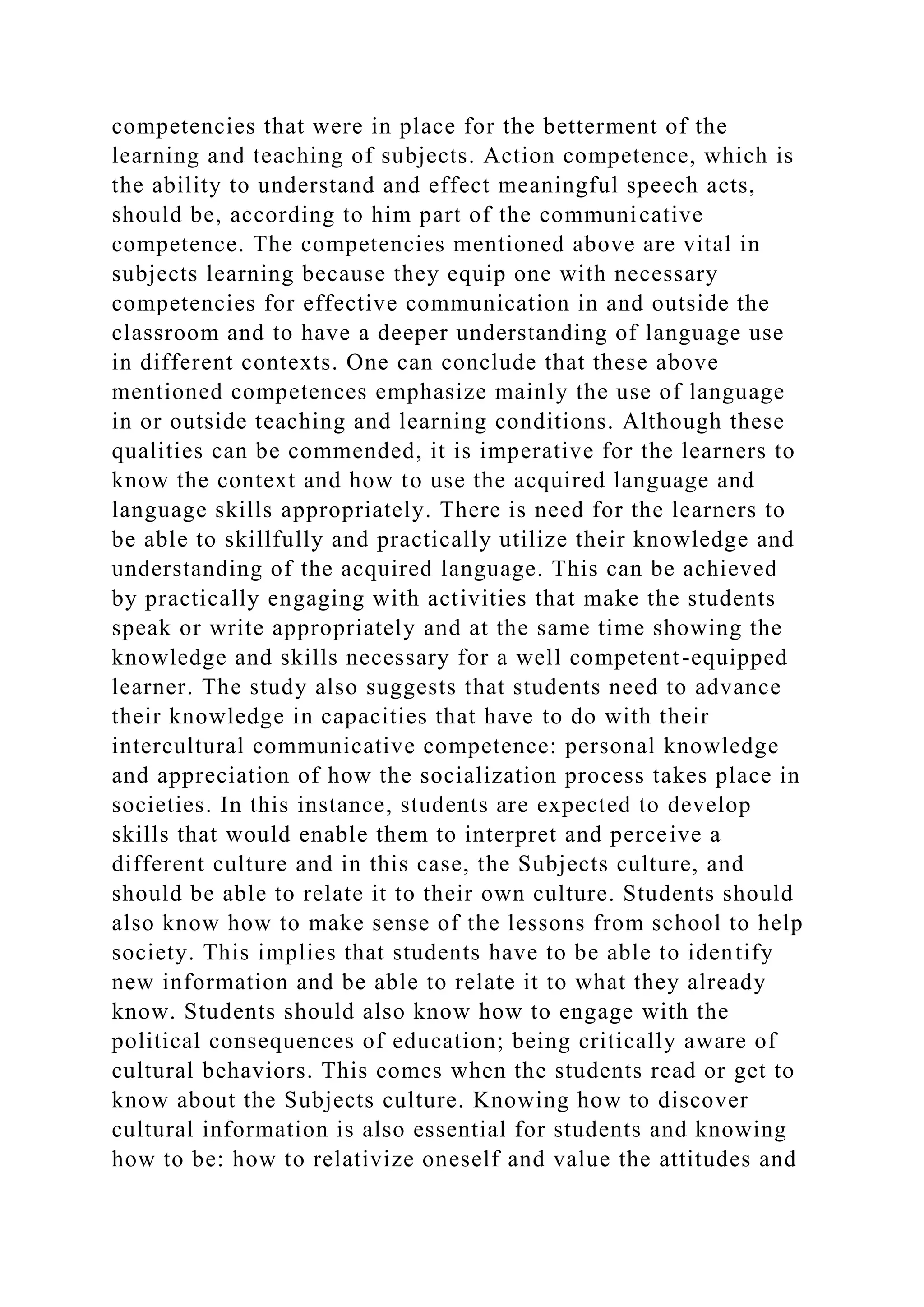 competencies that were in place for the betterment of the
learning and teaching of subjects. Action competence, which is
the ability to understand and effect meaningful speech acts,
should be, according to him part of the communicative
competence. The competencies mentioned above are vital in
subjects learning because they equip one with necessary
competencies for effective communication in and outside the
classroom and to have a deeper understanding of language use
in different contexts. One can conclude that these above
mentioned competences emphasize mainly the use of language
in or outside teaching and learning conditions. Although these
qualities can be commended, it is imperative for the learners to
know the context and how to use the acquired language and
language skills appropriately. There is need for the learners to
be able to skillfully and practically utilize their knowledge and
understanding of the acquired language. This can be achieved
by practically engaging with activities that make the students
speak or write appropriately and at the same time showing the
knowledge and skills necessary for a well competent-equipped
learner. The study also suggests that students need to advance
their knowledge in capacities that have to do with their
intercultural communicative competence: personal knowledge
and appreciation of how the socialization process takes place in
societies. In this instance, students are expected to develop
skills that would enable them to interpret and perceive a
different culture and in this case, the Subjects culture, and
should be able to relate it to their own culture. Students should
also know how to make sense of the lessons from school to help
society. This implies that students have to be able to identify
new information and be able to relate it to what they already
know. Students should also know how to engage with the
political consequences of education; being critically aware of
cultural behaviors. This comes when the students read or get to
know about the Subjects culture. Knowing how to discover
cultural information is also essential for students and knowing
how to be: how to relativize oneself and value the attitudes and
 