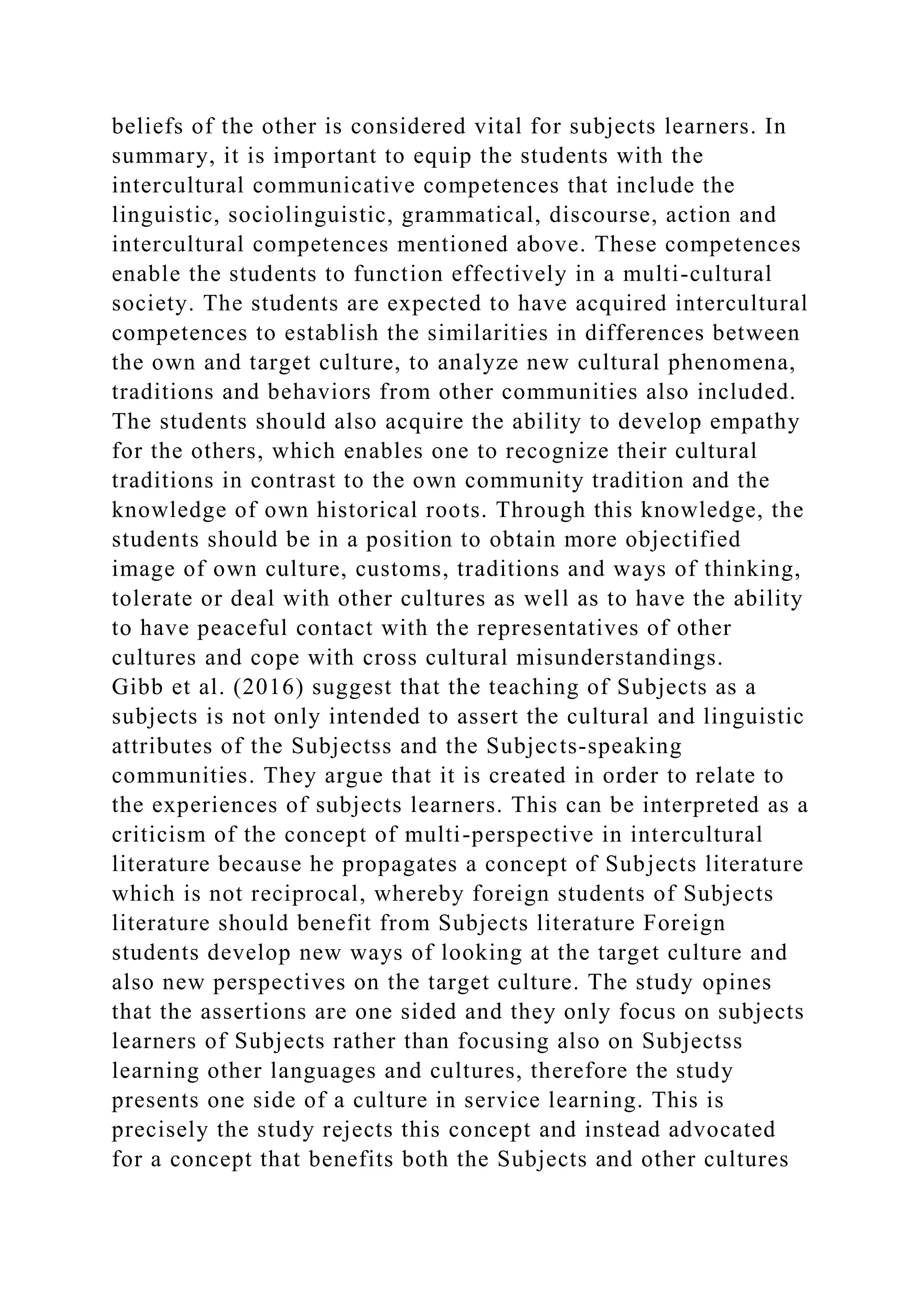 beliefs of the other is considered vital for subjects learners. In
summary, it is important to equip the students with the
intercultural communicative competences that include the
linguistic, sociolinguistic, grammatical, discourse, action and
intercultural competences mentioned above. These competences
enable the students to function effectively in a multi-cultural
society. The students are expected to have acquired intercultural
competences to establish the similarities in differences between
the own and target culture, to analyze new cultural phenomena,
traditions and behaviors from other communities also included.
The students should also acquire the ability to develop empathy
for the others, which enables one to recognize their cultural
traditions in contrast to the own community tradition and the
knowledge of own historical roots. Through this knowledge, the
students should be in a position to obtain more objectified
image of own culture, customs, traditions and ways of thinking,
tolerate or deal with other cultures as well as to have the ability
to have peaceful contact with the representatives of other
cultures and cope with cross cultural misunderstandings.
Gibb et al. (2016) suggest that the teaching of Subjects as a
subjects is not only intended to assert the cultural and linguistic
attributes of the Subjectss and the Subjects-speaking
communities. They argue that it is created in order to relate to
the experiences of subjects learners. This can be interpreted as a
criticism of the concept of multi-perspective in intercultural
literature because he propagates a concept of Subjects literature
which is not reciprocal, whereby foreign students of Subjects
literature should benefit from Subjects literature Foreign
students develop new ways of looking at the target culture and
also new perspectives on the target culture. The study opines
that the assertions are one sided and they only focus on subjects
learners of Subjects rather than focusing also on Subjectss
learning other languages and cultures, therefore the study
presents one side of a culture in service learning. This is
precisely the study rejects this concept and instead advocated
for a concept that benefits both the Subjects and other cultures
 