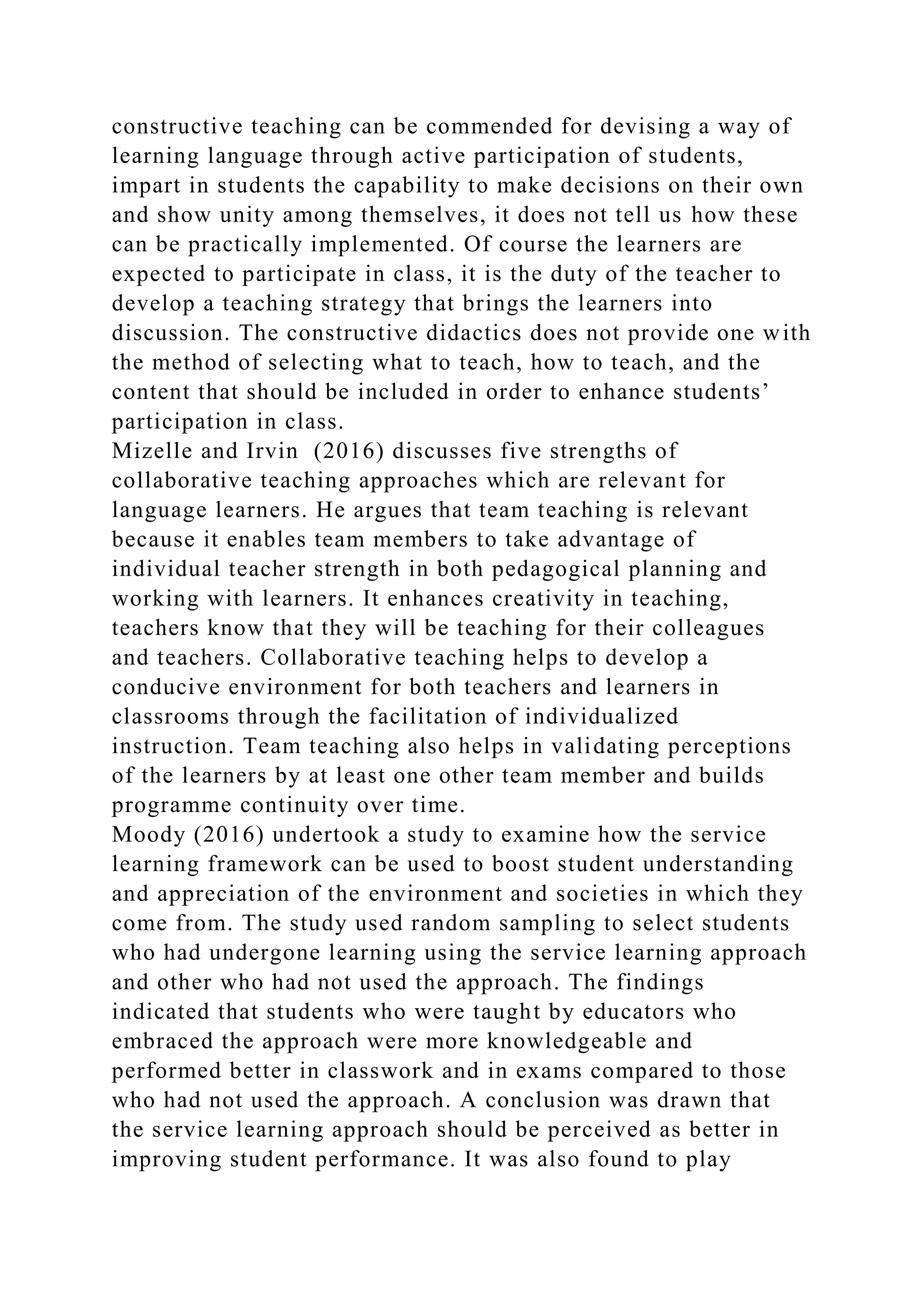 constructive teaching can be commended for devising a way of
learning language through active participation of students,
impart in students the capability to make decisions on their own
and show unity among themselves, it does not tell us how these
can be practically implemented. Of course the learners are
expected to participate in class, it is the duty of the teacher to
develop a teaching strategy that brings the learners into
discussion. The constructive didactics does not provide one with
the method of selecting what to teach, how to teach, and the
content that should be included in order to enhance students’
participation in class.
Mizelle and Irvin (2016) discusses five strengths of
collaborative teaching approaches which are relevant for
language learners. He argues that team teaching is relevant
because it enables team members to take advantage of
individual teacher strength in both pedagogical planning and
working with learners. It enhances creativity in teaching,
teachers know that they will be teaching for their colleagues
and teachers. Collaborative teaching helps to develop a
conducive environment for both teachers and learners in
classrooms through the facilitation of individualized
instruction. Team teaching also helps in validating perceptions
of the learners by at least one other team member and builds
programme continuity over time.
Moody (2016) undertook a study to examine how the service
learning framework can be used to boost student understanding
and appreciation of the environment and societies in which they
come from. The study used random sampling to select students
who had undergone learning using the service learning approach
and other who had not used the approach. The findings
indicated that students who were taught by educators who
embraced the approach were more knowledgeable and
performed better in classwork and in exams compared to those
who had not used the approach. A conclusion was drawn that
the service learning approach should be perceived as better in
improving student performance. It was also found to play
 