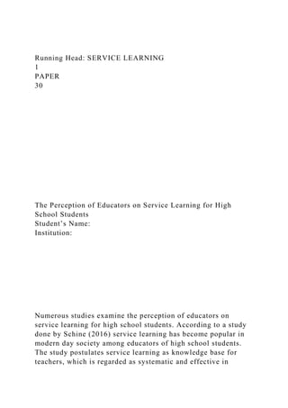 Running Head: SERVICE LEARNING
1
PAPER
30
The Perception of Educators on Service Learning for High
School Students
Student’s Name:
Institution:
Numerous studies examine the perception of educators on
service learning for high school students. According to a study
done by Schine (2016) service learning has become popular in
modern day society among educators of high school students.
The study postulates service learning as knowledge base for
teachers, which is regarded as systematic and effective in
 