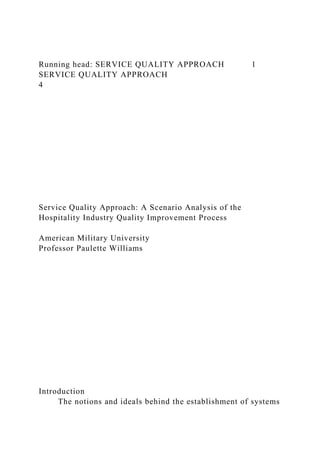 Running head: SERVICE QUALITY APPROACH 1
SERVICE QUALITY APPROACH
4
Service Quality Approach: A Scenario Analysis of the
Hospitality Industry Quality Improvement Process
American Military University
Professor Paulette Williams
Introduction
The notions and ideals behind the establishment of systems
 