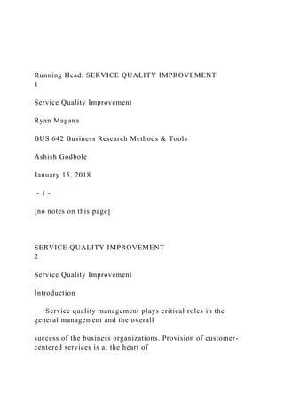 Running Head: SERVICE QUALITY IMPROVEMENT
1
Service Quality Improvement
Ryan Magana
BUS 642 Business Research Methods & Tools
Ashish Godbole
January 15, 2018
- 1 -
[no notes on this page]
SERVICE QUALITY IMPROVEMENT
2
Service Quality Improvement
Introduction
Service quality management plays critical roles in the
general management and the overall
success of the business organizations. Provision of customer-
centered services is at the heart of
 