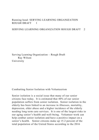 Running head: SERVING LEARNING ORGANIZATION
ROUGH DRAFT 1
SERVING LEARNING ORGANIZATION ROUGH DRAFT 2
Serving Learning Organization – Rough Draft
Ray Wilson
University
Combatting Senior Isolation with Volunteerism
Senior isolation is a social issue that many of our senior
citizens face today. It is estimated that 40% of our senior
population suffers from senior isolation. Senior isolation in the
elderly has been linked to an increase in illnesses, mortality,
depression, elder abuse and a higher incidence of the elderly
needing long term care services. It is one of the largest risks to
our aging senior’s health and well-being. Volunteer work can
help combat senior isolation and have a positive impact on a
senior’s health. Senior citizens make up 15.2 percent of the
total population of the United States according to the 2016
 