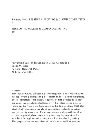 Running head: SESSION HIJACKING & CLOUD COMPUTING
1
SESSION HIJACKING & CLOUD COMPUTING
20
Preventing Session Hijacking in Cloud Computing
Sasha Melanie
Personal Research Paper
20th October 2015
Abstract
The idea of Cloud processing is turning out to be a well-known
concept every passing day particularly in the field of computing
and information technology. It refers to both applications that
are conveyed as administrations over the Internet and also as
resources (software and hardware) in the data centres. With this
kind of advancement, the cloud computing technology raises
many security concerns. There are several vulnerabilities that
come along with cloud computing that may be exploited by
attackers through security threats such as session hijacking.
This paper gives an overview of the cloud as well as session
 