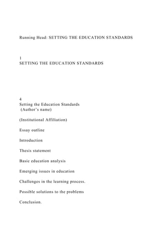 Running Head: SETTING THE EDUCATION STANDARDS
1
SETTING THE EDUCATION STANDARDS
4
Setting the Education Standards
(Author’s name)
(Institutional Affiliation)
Essay outline
Introduction
Thesis statement
Basic education analysis
Emerging issues in education
Challenges in the learning process.
Possible solutions to the problems
Conclusion.
 