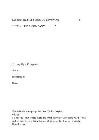 Running head: SETTING UP COMPANY 1
SETTING UP A COMPANY 2
Setting Up a Company
Name:
Institution:
Date:
Name if the company: Instant Technologies
Vision
To provide the world with the best software and hardware items
and within the set time frame after an order has been made.
Brand story
 