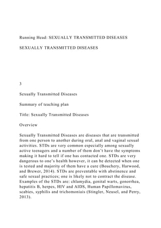Running Head: SEXUALLY TRANSMITTED DISEASES
SEXUALLY TRANSMITTED DISEASES
3
Sexually Transmitted Diseases
Summary of teaching plan
Title: Sexually Transmitted Diseases
Overview
Sexually Transmitted Diseases are diseases that are transmitted
from one person to another during oral, anal and vaginal sexual
activities. STDs are very common especially among sexually
active teenagers and a number of them don’t have the symptoms
making it hard to tell if one has contacted one. STDs are very
dangerous to one’s health however, it can be detected when one
is tested and majority of them have a cure (Bouchery, Harwood,
and Brewer, 2014). STDs are preventable with abstinence and
safe sexual practices; one is likely not to contract the disease.
Examples of the STDs are: chlamydia, genital warts, gonorrhea,
hepatitis B, herpes, HIV and AIDS, Human Papillomavirus,
scabies, syphilis and trichomoniais (Stingler, Neusel, and Perry,
2013).
 