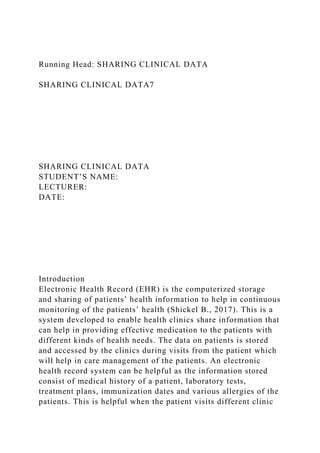 Running Head: SHARING CLINICAL DATA
SHARING CLINICAL DATA7
SHARING CLINICAL DATA
STUDENT’S NAME:
LECTURER:
DATE:
Introduction
Electronic Health Record (EHR) is the computerized storage
and sharing of patients’ health information to help in continuous
monitoring of the patients’ health (Shickel B., 2017). This is a
system developed to enable health clinics share information that
can help in providing effective medication to the patients with
different kinds of health needs. The data on patients is stored
and accessed by the clinics during visits from the patient which
will help in care management of the patients. An electronic
health record system can be helpful as the information stored
consist of medical history of a patient, laboratory tests,
treatment plans, immunization dates and various allergies of the
patients. This is helpful when the patient visits different clinic
 