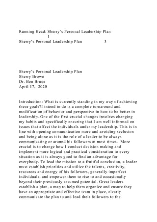 Running Head: Sherry’s Personal Leadership Plan
1
Sherry’s Personal Leadership Plan 3
Sherry’s Personal Leadership Plan
Sherry Brown
Dr. Ben Bruce
April 17, 2020
Introduction: What is currently standing in my way of achieving
these goals?I intend to do is a complete turnaround and
modification of behavior and perspective in how to be better in
leadership. One of the first crucial changes involves changing
my habits and specifically ensuring that I am well informed on
issues that affect the individuals under my leadership. This is in
line with opening communication more and avoiding seclusion
and being alone as it is the role of a leader to be always
communicating or around his followers at most times. More
crucial is to change how I conduct decision making and
implement more logical and practical consideration to every
situation as it is always good to find an advantage for
everybody. To lead the mission to a fruitful conclusion, a leader
must establish priorities and utilize the talents, creativity,
resources and energy of his followers, generally imperfect
individuals, and empower them to rise to and occasionally
beyond their previously assumed potential. Great leaders
establish a plan, a map to help them organize and ensure they
have an appropriate and effective team in place, clearly
communicate the plan to and lead their followers to the
 