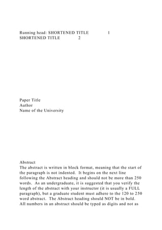 Running head: SHORTENED TITLE 1
SHORTENED TITLE 2
Paper Title
Author
Name of the University
Abstract
The abstract is written in block format, meaning that the start of
the paragraph is not indented. It begins on the next line
following the Abstract heading and should not be more than 250
words. As an undergraduate, it is suggested that you verify the
length of the abstract with your instructor (it is usually a FULL
paragraph), but a graduate student must adhere to the 120 to 250
word abstract. The Abstract heading should NOT be in bold.
All numbers in an abstract should be typed as digits and not as
 