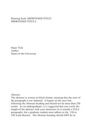 Running head: SHORTENED TITLE1
SHORTENED TITLE 6
Paper Title
Author
Name of the University
Abstract
The abstract is written in block format, meaning that the start of
the paragraph is not indented. It begins on the next line
following the Abstract heading and should not be more than 250
words. As an undergraduate, it is suggested that you verify the
length of the abstract with your instructor (it is usually a FULL
paragraph), but a graduate student must adhere to the 120 to
250 word abstract. The Abstract heading should NOT be in
 
