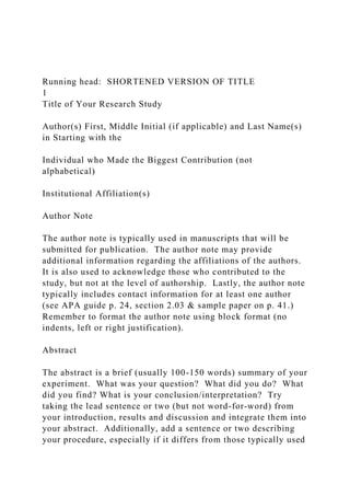 Running head: SHORTENED VERSION OF TITLE
1
Title of Your Research Study
Author(s) First, Middle Initial (if applicable) and Last Name(s)
in Starting with the
Individual who Made the Biggest Contribution (not
alphabetical)
Institutional Affiliation(s)
Author Note
The author note is typically used in manuscripts that will be
submitted for publication. The author note may provide
additional information regarding the affiliations of the authors.
It is also used to acknowledge those who contributed to the
study, but not at the level of authorship. Lastly, the author note
typically includes contact information for at least one author
(see APA guide p. 24, section 2.03 & sample paper on p. 41.)
Remember to format the author note using block format (no
indents, left or right justification).
Abstract
The abstract is a brief (usually 100-150 words) summary of your
experiment. What was your question? What did you do? What
did you find? What is your conclusion/interpretation? Try
taking the lead sentence or two (but not word-for-word) from
your introduction, results and discussion and integrate them into
your abstract. Additionally, add a sentence or two describing
your procedure, especially if it differs from those typically used
 