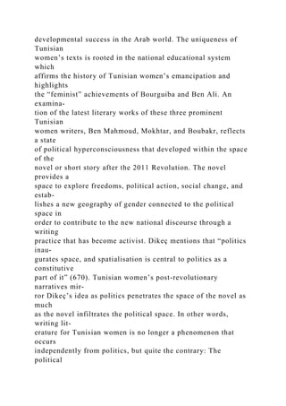 developmental success in the Arab world. The uniqueness of
Tunisian
women’s texts is rooted in the national educational system
which
affirms the history of Tunisian women’s emancipation and
highlights
the “feminist” achievements of Bourguiba and Ben Ali. An
examina-
tion of the latest literary works of these three prominent
Tunisian
women writers, Ben Mahmoud, Mokhtar, and Boubakr, reflects
a state
of political hyperconsciousness that developed within the space
of the
novel or short story after the 2011 Revolution. The novel
provides a
space to explore freedoms, political action, social change, and
estab-
lishes a new geography of gender connected to the political
space in
order to contribute to the new national discourse through a
writing
practice that has become activist. Dikeç mentions that “politics
inau-
gurates space, and spatialisation is central to politics as a
constitutive
part of it” (670). Tunisian women’s post-revolutionary
narratives mir-
ror Dikeç’s idea as politics penetrates the space of the novel as
much
as the novel infiltrates the political space. In other words,
writing lit-
erature for Tunisian women is no longer a phenomenon that
occurs
independently from politics, but quite the contrary: The
political
 