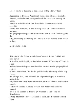 aspect shifts to become at the center of the literary text.
According to Bernard Westphal, the notion of space is multi-
faceted, and scholars have pondered the term in a variety of
ways.
Space is a fluid notion that is defined in accordance with
specific
needs. For example, in the literary texts of Tunisian women
writers,
the geographical space in their novels shifts from the village to
the
city, mirroring the reality of Tunisia’s rural exodus even today.
In fact,
A lif 35 (2015) 101
this appears in Emna Abdel Qader’s novel Emna (1984), the
first novel
in Arabic published by a Tunisian woman.5 The city of Tunis is
a cen-
tral and eventful space that is often chosen as the geographical
context
of their narratives. While the politicized dichotomy of the city
versus
the village was, and remains, an important topic in women’s
texts, it is
only after the 2011 Revolution that political themes surfaced in
novels
and short stories. A close look at Ben Mahmoud’s fictive
memoir
Im ra’a f i zaman al-thawra (A Woman at the Time of
Revolution,
2011), Mokhtar’s novel Dukhan al-qasr, and Boubakr’s short
story
 