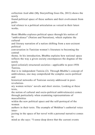 collection Azal ahki (My Storytelling Goes On, 2013) shows the
newly
found political space of these authors and their evolvement from
polit-
ical silence to a political articulation as voiced in their latest
works.
Homi Bhabha explores political space through his notion of
“ambivalence” (Nation and Narration), which explains the
cultural
and literary narration of a nation shifting from a non-existent
political
conversation in Tunisian women’s literature to becoming the
central
theme. In his introduction, Bhabha explains how national space
reflects the way a given society encompasses the dogmas of the
newly
(post-colonial) structured societies—applicable to post-1956
Tunisia,
that is to independent Tunisia (2). Through Bhabha’s concept of
ambivalence, one may comprehend the complex socio-political
and
historical networks of Tunisian society addressed in post-
revolution-
ary women writers’ novels and short stories. Looking at these
texts,
the notion of cultural and socio-political ambivalence(s) comes
through particularly when examining representations of
masculinities
within the new political space and the self-portrayal of the
women
authors in their texts. The example of Mokhtar’s authorial voice
inter-
jecting in the space of her novel with a personal narrative comes
to
mind as she says: “I sense deep down that the current events
 