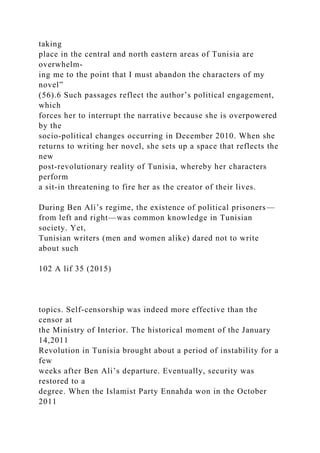 taking
place in the central and north eastern areas of Tunisia are
overwhelm-
ing me to the point that I must abandon the characters of my
novel”
(56).6 Such passages reflect the author’s political engagement,
which
forces her to interrupt the narrative because she is overpowered
by the
socio-political changes occurring in December 2010. When she
returns to writing her novel, she sets up a space that reflects the
new
post-revolutionary reality of Tunisia, whereby her characters
perform
a sit-in threatening to fire her as the creator of their lives.
During Ben Ali’s regime, the existence of political prisoners—
from left and right—was common knowledge in Tunisian
society. Yet,
Tunisian writers (men and women alike) dared not to write
about such
102 A lif 35 (2015)
topics. Self-censorship was indeed more effective than the
censor at
the Ministry of Interior. The historical moment of the January
14,2011
Revolution in Tunisia brought about a period of instability for a
few
weeks after Ben Ali’s departure. Eventually, security was
restored to a
degree. When the Islamist Party Ennahda won in the October
2011
 