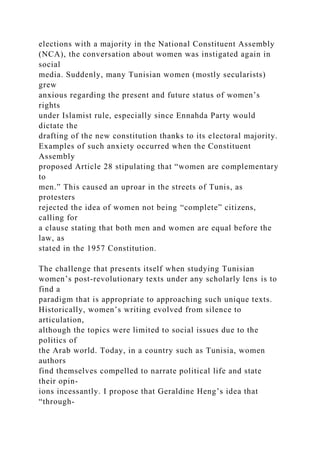 elections with a majority in the National Constituent Assembly
(NCA), the conversation about women was instigated again in
social
media. Suddenly, many Tunisian women (mostly secularists)
grew
anxious regarding the present and future status of women’s
rights
under Islamist rule, especially since Ennahda Party would
dictate the
drafting of the new constitution thanks to its electoral majority.
Examples of such anxiety occurred when the Constituent
Assembly
proposed Article 28 stipulating that “women are complementary
to
men.” This caused an uproar in the streets of Tunis, as
protesters
rejected the idea of women not being “complete” citizens,
calling for
a clause stating that both men and women are equal before the
law, as
stated in the 1957 Constitution.
The challenge that presents itself when studying Tunisian
women’s post-revolutionary texts under any scholarly lens is to
find a
paradigm that is appropriate to approaching such unique texts.
Historically, women’s writing evolved from silence to
articulation,
although the topics were limited to social issues due to the
politics of
the Arab world. Today, in a country such as Tunisia, women
authors
find themselves compelled to narrate political life and state
their opin-
ions incessantly. I propose that Geraldine Heng’s idea that
“through­
 