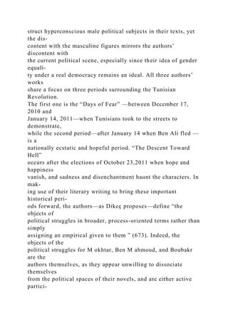 struct hyperconscious male political subjects in their texts, yet
the dis-
content with the masculine figures mirrors the authors’
discontent with
the current political scene, especially since their idea of gender
equali-
ty under a real democracy remains an ideal. All three authors’
works
share a focus on three periods surrounding the Tunisian
Revolution.
The first one is the “Days of Fear” —between December 17,
2010 and
January 14, 2011—when Tunisians took to the streets to
demonstrate,
while the second period—after January 14 when Ben Ali fled —
is a
nationally ecstatic and hopeful period. “The Descent Toward
Hell”
occurs after the elections of October 23,2011 when hope and
happiness
vanish, and sadness and disenchantment haunt the characters. In
mak-
ing use of their literary writing to bring these important
historical peri-
ods forward, the authors—as Dikeç proposes—define “the
objects of
political struggles in broader, process-oriented terms rather than
simply
assigning an empirical given to them ” (673). Indeed, the
objects of the
political struggles for M okhtar, Ben M ahmoud, and Boubakr
are the
authors themselves, as they appear unwilling to dissociate
themselves
from the political spaces of their novels, and are either active
partici-
 