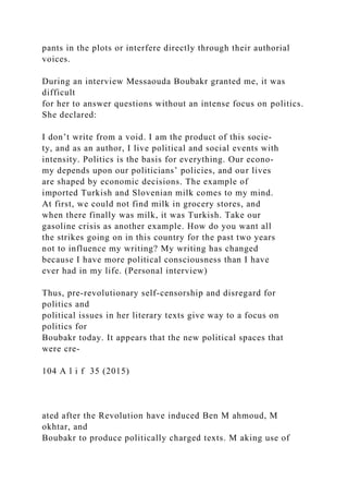 pants in the plots or interfere directly through their authorial
voices.
During an interview Messaouda Boubakr granted me, it was
difficult
for her to answer questions without an intense focus on politics.
She declared:
I don’t write from a void. I am the product of this socie­
ty, and as an author, I live political and social events with
intensity. Politics is the basis for everything. Our econo-
my depends upon our politicians’ policies, and our lives
are shaped by economic decisions. The example of
imported Turkish and Slovenian milk comes to my mind.
At first, we could not find milk in grocery stores, and
when there finally was milk, it was Turkish. Take our
gasoline crisis as another example. How do you want all
the strikes going on in this country for the past two years
not to influence my writing? My writing has changed
because I have more political consciousness than I have
ever had in my life. (Personal interview)
Thus, pre-revolutionary self-censorship and disregard for
politics and
political issues in her literary texts give way to a focus on
politics for
Boubakr today. It appears that the new political spaces that
were cre-
104 A l i f 35 (2015)
ated after the Revolution have induced Ben M ahmoud, M
okhtar, and
Boubakr to produce politically charged texts. M aking use of
 
