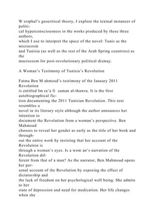 W estphal’s geocritical theory, I explore the textual instances of
politi-
cal hyperconsciousness in the works produced by these three
authors,
which I use to interpret the space of the novel: Tunis as the
microcosm
and Tunisia (as well as the rest of the Arab Spring countries) as
the
macrocosm for post-revolutionary political dismay.
A Woman’s Testimony of Tunisia’s Revolution
Fatma Ben M ahmoud’s testimony of the January 2011
Revolution
is entitled Im ra’a fi zaman al-thawra. It is the first
autobiographical fic-
tion documenting the 2011 Tunisian Revolution. This text
resembles a
novel in its literary style although the author announces her
intention to
document the Revolution from a woman’s perspective. Ben
Mahmoud
chooses to reveal her gender as early as the title of her book and
through-
out the entire work by insisting that her account of the
Revolution is
through a woman’s eyes. Is a wom an’s narration of the
Revolution dif-
ferent from that of a man? As the narrator, Ben Mahmoud opens
her per-
sonal account of the Revolution by exposing the effect of
dictatorship and
the lack of freedom on her psychological well being. She admits
to her
state of depression and need for medication. Her life changes
when she
 
