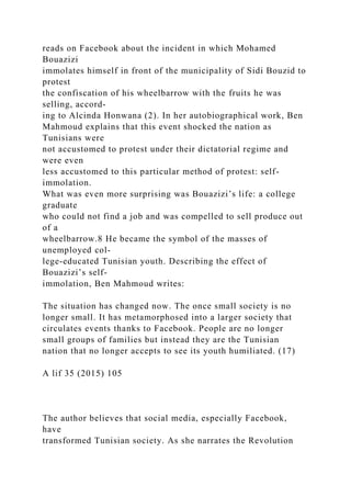 reads on Facebook about the incident in which Mohamed
Bouazizi
immolates himself in front of the municipality of Sidi Bouzid to
protest
the confiscation of his wheelbarrow with the fruits he was
selling, accord-
ing to Alcinda Honwana (2). In her autobiographical work, Ben
Mahmoud explains that this event shocked the nation as
Tunisians were
not accustomed to protest under their dictatorial regime and
were even
less accustomed to this particular method of protest: self-
immolation.
What was even more surprising was Bouazizi’s life: a college
graduate
who could not find a job and was compelled to sell produce out
of a
wheelbarrow.8 He became the symbol of the masses of
unemployed col-
lege-educated Tunisian youth. Describing the effect of
Bouazizi’s self-
immolation, Ben Mahmoud writes:
The situation has changed now. The once small society is no
longer small. It has metamorphosed into a larger society that
circulates events thanks to Facebook. People are no longer
small groups of families but instead they are the Tunisian
nation that no longer accepts to see its youth humiliated. (17)
A lif 35 (2015) 105
The author believes that social media, especially Facebook,
have
transformed Tunisian society. As she narrates the Revolution
 