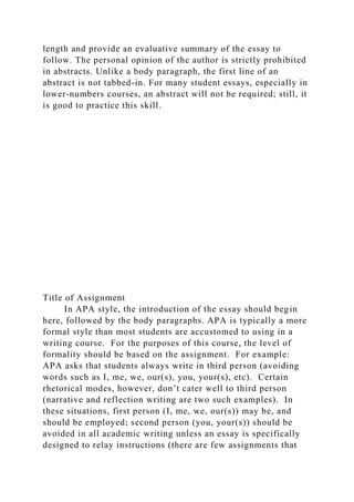 length and provide an evaluative summary of the essay to
follow. The personal opinion of the author is strictly prohibited
in abstracts. Unlike a body paragraph, the first line of an
abstract is not tabbed-in. For many student essays, especially in
lower-numbers courses, an abstract will not be required; still, it
is good to practice this skill.
Title of Assignment
In APA style, the introduction of the essay should begin
here, followed by the body paragraphs. APA is typically a more
formal style than most students are accustomed to using in a
writing course. For the purposes of this course, the level of
formality should be based on the assignment. For example:
APA asks that students always write in third person (avoiding
words such as I, me, we, our(s), you, your(s), etc). Certain
rhetorical modes, however, don’t cater well to third person
(narrative and reflection writing are two such examples). In
these situations, first person (I, me, we, our(s)) may be, and
should be employed; second person (you, your(s)) should be
avoided in all academic writing unless an essay is specifically
designed to relay instructions (there are few assignments that
 