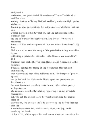 and youth’s
resistance, the geo-spacial dimensions of Tunis/Tunisia alter
and Tunisian
society, instead of being divided, suddenly unites to fight police
violence.
From a gender perspective, the author/narrator declares that she
is a
woman narrating the Revolution, yet she acknowledges that
Tunisian men
led the outburst of the Revolution. She writes: “We are all
Mohamed
Bouazizi! The entire city turned into one man’s heart beat” (26).
Ben
Mahmoud expresses the unity of the population using masculine
terms
reflecting a patriarchal attitude. Is the Revolution masculine?
Did
Tunisian men make the Tunisian Revolution? According to the
narrator,
Bouazizi ignited the flame of the Revolution through self-
immolation,
then women and men alike followed suit. The images of protest
against
the police and the violence inflicted upon the protesters on
Facebook stir
her reaction to narrate the events in a text that mixes poetry
with prose, as
she romanticizes the Revolution rendering it an act of rujula
(masculini-
ty). Though the author starts her work describing her mental
state of
depression, she quickly shifts to describing the altered feelings
that the
Revolution causes her, such as fear, hope, and joy, until
reaching the death
of Bouazizi, which upsets her and marks what she considers the
 